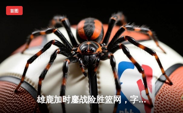 雄鹿加时鏖战险胜篮网，字母哥44分14篮板制霸内线