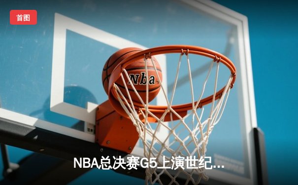 NBA总决赛G5上演世纪逆转：凯尔特人末节轰28-5攻击波险胜勇士