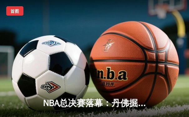 NBA总决赛落幕：丹佛掘金4-1击败迈阿密热火，约基奇荣膺FMVP