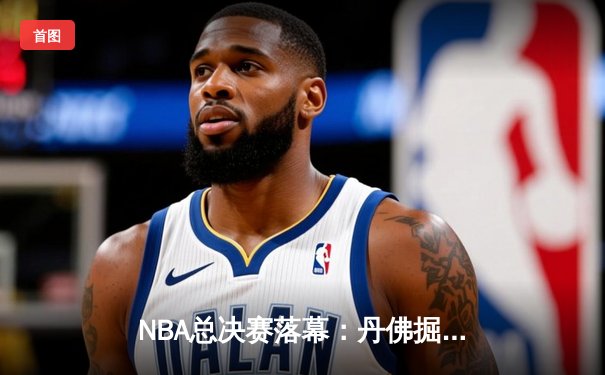 NBA总决赛落幕：丹佛掘金首夺总冠军，约基奇全票当选FMVP