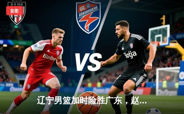 辽宁男篮加时险胜广东，赵继伟33分导演逆转好戏