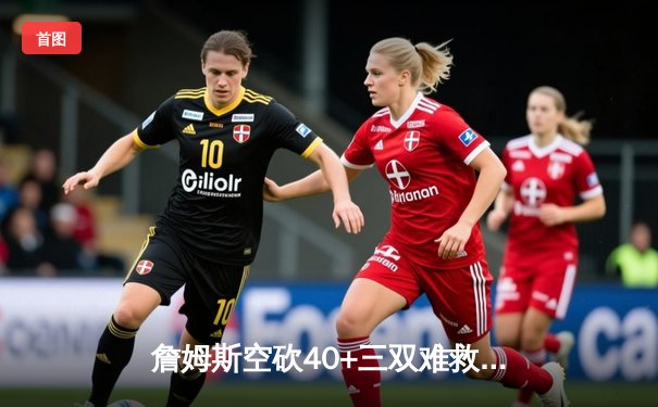 詹姆斯空砍40+三双难救主 湖人加时惜败掘金总比分0-3陷绝境